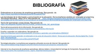 BIBLIOGRAFÍA
Ordenadores en el proceso de enseñanza-aprendizaje. Recuperado de:
https://rieoei.org/historico/deloslectores/997Escalona.PDF
Las tecnologías de la información y comunicación en la educación. De la enseñanza asistida por ordenador al e-learning.
Tecnología educativa , Mayo 2010. Recuperado de: https://blogtecnologiaeducativa.wordpress.com/2010/05/11/las-
tecnologias-de-la-informacion-y-comunicacion-en-la-educacion-de-la-ensenanza-asistida-por-ordenador-al-e-learning/
Teoría del aprendizaje constructivista. Recuperado de:
https://es.wikipedia.org/wiki/Teor%C3%ADa_constructivista_del_aprendizaje
Teoría del procesamiento de la información. Recuperado de:
https://psicologiaymente.net/psicologia/teoria-procesamiento-información
Enseñar y aprender con ordenadores. Recuperado de:
https://es.slideshare.net/christycastaeda/act-10-ensear-y-aprender-con-ordenadores-69626213
Una herramienta para aprender: el ordenador en las aulas de educación infantil. Temas para la educación. Revista digital No. 9 Julio
2010. Recuperado de:
https://www.feandalucia.ccoo.es/docu/p5sd7370.pdf
Tecnología educativa. La enseñanza por proyectos utilizando recursos de Internet. Recuperado de:
http://esmeraldatecnologi.blogspot.com/2017/01/la-ensenanza-por-proyectos-utilizando.html
Internet en las situaciones de enseñanza-aprendizaje, Adriana Geberc, Universidad de Santiago de Compostela. Recuperado de:
http://sauce.pntic.mec.es/avalle1/cursos_cap/la_rioja/Internet/situacion.htm
 