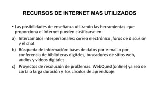 RECURSOS DE INTERNET MAS UTILIZADOS
• Las posibilidades de enseñanza utilizando las herramientas que
proporciona el Internet pueden clasificarse en:
a) Intercambios interpersonales: correo electrónico ,foros de discusión
y el chat
b) Búsqueda de información: bases de datos por e-mail o por
conferencia de bibliotecas digitales, buscadores de sitios web,
audios y videos digitales.
c) Proyectos de resolución de problemas: WebQuest(online) ya sea de
corta o larga duración y los círculos de aprendizaje.
 