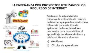 LA ENSEÑANZA POR PROYECTOS UTILIZANDO LOS
RECURSOS DE INTERNET
Existen en la actualidad dos
métodos de utilización de recursos
de Internet que pueden servir como
referencia para este tipo de
aplicación de los ordenadores
destinados para potencializar el
aprendizaje por descubrimiento y
colaboración entre alumnos.
a) WebQuest
b) Círculos de aprendizaje
 