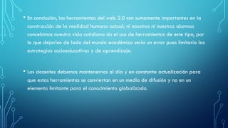• En conclusión, las herramientas del web 2.0 son sumamente importantes en la
construcción de la realidad humana actual; ni nosotros ni nuestros alumnos
concebimos nuestra vida cotidiana sin el uso de herramientas de este tipo, por
lo que dejarlas de lado del mundo académico sería un error pues limitaría las
estrategias socioeducativas y de aprendizaje.
• Los docentes debemos mantenernos al día y en constante actualización para
que estas herramientas se conviertan en un medio de difusión y no en un
elemento limitante para el conocimiento globalizado.
 