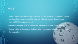 WIKI
• Es una de las plataformas más utilizada por los alumnos y profesores ya que
contiene información resumida, concreta y básica acerca de conceptos,
sucesos históricos, procesos, etc.
• Es elaborada por toda la comunidad de usuarios a nivel internacional.
• Puede editarse de manera ilimitada y hay versiones traducidas en casi todos
los lenguajes.
 