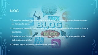 BLOG
• Es una herramienta muy útil para la creación de contenido complementario a
los temas de clase.
• Los alumnos tienen la posibilidad de generar los contenidos de manera libre y
periódica.
• Puede ser tan formal o informal como se quiera, es de libre expresión y de
publicación gratuita.
• Genera redes de conocimiento entre autores.
 