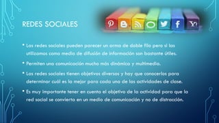 REDES SOCIALES
• Las redes sociales pueden parecer un arma de doble filo pero si las
utilizamos como medio de difusión de información son bastante útiles.
• Permiten una comunicación mucho más dinámica y multimedia.
• Las redes sociales tienen objetivos diversos y hay que conocerlos para
determinar cuál es la mejor para cada una de las actividades de clase.
• Es muy importante tener en cuenta el objetivo de la actividad para que la
red social se convierta en un medio de comunicación y no de distracción.
 