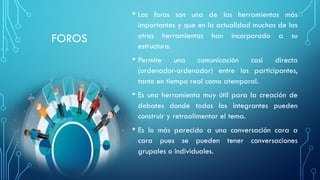 FOROS
• Los foros son una de las herramientas más
importantes y que en la actualidad muchas de las
otras herramientas han incorporado a su
estructura.
• Permite una comunicación casi directa
(ordenador-ordenador) entre los participantes,
tanto en tiempo real como atemporal.
• Es una herramienta muy útil para la creación de
debates donde todos los integrantes pueden
construir y retroalimentar el tema.
• Es lo más parecido a una conversación cara a
cara pues se pueden tener conversaciones
grupales o individuales.
 
