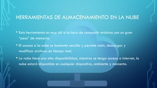 HERRAMIENTAS DE ALMACENAMIENTO EN LA NUBE
• Esta herramienta es muy útil a la hora de compartir archivos con un gran
“peso” de memoria.
• El acceso a la nube es bastante sencilla y permite subir, descargar y
modificar archivos en tiempo real.
• La nube tiene una alta disponibilidad, mientras se tenga acceso a internet, la
nube estará disponible en cualquier dispositivo, ambiente y momento.
 