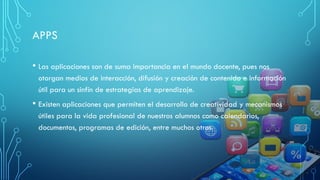 APPS
• Las aplicaciones son de suma importancia en el mundo docente, pues nos
otorgan medios de interacción, difusión y creación de contenido e información
útil para un sinfín de estrategias de aprendizaje.
• Existen aplicaciones que permiten el desarrollo de creatividad y mecanismos
útiles para la vida profesional de nuestros alumnos como calendarios,
documentos, programas de edición, entre muchos otros.
 