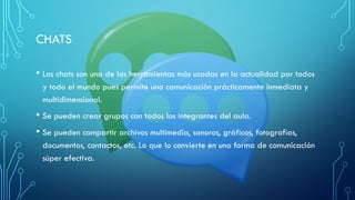 CHATS
• Los chats son una de las herramientas más usadas en la actualidad por todos
y todo el mundo pues permite una comunicación prácticamente inmediata y
multidimensional.
• Se pueden crear grupos con todos los integrantes del aula.
• Se pueden compartir archivos multimedia, sonoros, gráficos, fotografías,
documentos, contactos, etc. Lo que lo convierte en una forma de comunicación
súper efectiva.
 