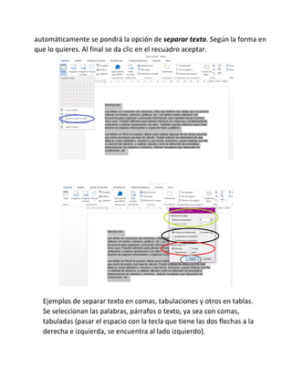 automáticamente se pondrá la opción de separar texto. Según la forma en
que lo quieres. Al final se da clic en el recuadro aceptar.
Ejemplos de separar texto en comas, tabulaciones y otros en tablas.
Se seleccionan las palabras, párrafos o texto, ya sea con comas,
tabuladas (pasar el espacio con la tecla que tiene las dos flechas a la
derecha e izquierda, se encuentra al lado izquierdo).
 