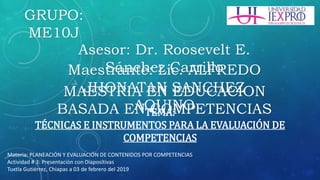Maestrante: Lic. ALFREDO
JHONATAN SANCHEZ
AQUINO
MAESTRIA EN EDUCACION
BASADA EN COMPETENCIASTEMA:
TÉCNICAS E INSTRUMENTOS PARA LA EVALUACIÓN DE
COMPETENCIAS
Materia: PLANEACIÓN Y EVALUACIÓN DE CONTENIDOS POR COMPETENCIAS
Actividad # 3: Presentación con Diapositivas
Tuxtla Gutiérrez, Chiapas a 03 de febrero del 2019
GRUPO:
ME10J
Asesor: Dr. Roosevelt E.
Sánchez Carrillo
 