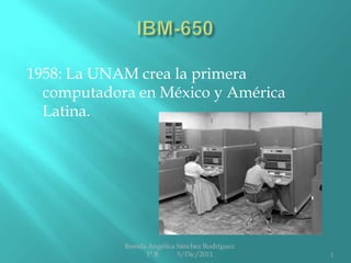 1958: La UNAM crea la primera
  computadora en México y América
  Latina.




            Brenda Angélica Sánchez Rodríguez
                  1° B      5/Dic/2011          1
 