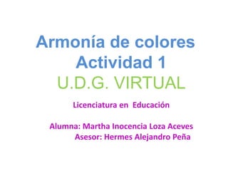 Armonía de colores
    Actividad 1
  U.D.G. VIRTUAL
      Licenciatura en Educación

 Alumna: Martha Inocencia Loza Aceves
      Asesor: Hermes Alejandro Peña
 