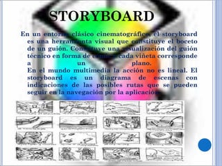STORYBOARD En un entorno clásico cinematográfico, el storyboard es una herramienta visual que constituye el boceto de un guión. Constituye una visualización del guión técnico en forma de cómic y cada viñeta corresponde a un plano.  En el mundo multimedia la acción no es lineal. El storyboard es un diagrama de escenas con indicaciones de las posibles rutas que se pueden seguir en la navegación por la aplicación. 