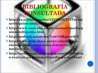 BIBLIOGRAFÍA CONSULTADA http://es.scribd.com/doc/12377356/T53Tecnicas-de-guion-multimedia  http://www.unsl.edu.ar/~tecno/multimedia/guionmultimedia.htm http://podcast.unam.mx/?cat=19&paged=2  http://www.slideshare.net/jevabe/diseo-y-elaboracin-de-materiales-didcticos-multimedia http://nodocreativo.blogspot.com/2008/04/cmo-realizar-un-guin-multimedia-parte-i.html 