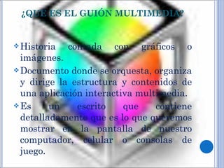 ¿QUÉ ES EL GUIÓN MULTIMEDIA? Historia contada con gráficos o imágenes. Documento donde se orquesta, organiza y dirige la estructura y contenidos de una aplicación interactiva multimedia. Es un escrito que contiene detalladamente que es lo que queremos mostrar en la pantalla de nuestro computador, celular o consolas de juego. 