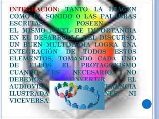 INTEGRACIÓN:   TANTO LA IMAGEN COMO EL SONIDO O LAS PALABRAS ESCRITAS POSEEN  EL MISMO NIVEL DE IMPORTANCIA EN EL DESARROLLO DEL DISCURSO. UN BUEN MULTIMEDIA LOGRA UNA INTEGRACIÓN DE TODOS ESTOS ELEMENTOS, TOMANDO CADA UNO DE ELLOS EL PROTAGONISMO CUANDO ES NECESARIO. NO DEBEMOS CONVERTIR EL AUDIOVISUAL EN UNA CONFERENCIA ILUSTRADA CON IMÁGENES, NI VICEVERSA. 