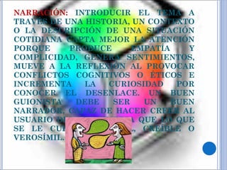 NARRACIÓN:  INTRODUCIR EL TEMA A TRAVÉS DE UNA HISTORIA, UN CONTEXTO O LA DESCRIPCIÓN DE UNA SITUACIÓN COTIDIANA CAPTA MEJOR LA ATENCIÓN PORQUE PRODUCE EMPATÍA Y COMPLICIDAD, GENERA SENTIMIENTOS, MUEVE A LA REFLEXIÓN AL PROVOCAR CONFLICTOS COGNITIVOS O ÉTICOS E INCREMENTA LA CURIOSIDAD POR CONOCER EL DESENLACE. UN BUEN GUIONISTA DEBE SER UN BUEN NARRADOR, CAPAZ DE HACER CREER AL USUARIO DEL MULTIMEDIA QUE LO QUE SE LE CUENTA ES REAL, CREÍBLE O VEROSÍMIL. 
