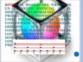 RITMO:  EL MANEJO DEL TIEMPO ES UN ELEMENTO ESENCIAL EN EL DISEÑO Y ELABORACIÓN DE UN PRODUCTO AUDIOVISUAL. AQUÍ UNOS POCOS SEGUNDOS PUEDEN CONVERTIRSE EN UNA ETERNIDAD. DEBEMOS SER BREVES Y CONCRETOS. TODOS Y CADA UNO DE LOS ELEMENTOS VISUALES, SONOROS Y TEXTUALES DEBEN CONTENER LA INFORMACIÓN PRECISA Y NADA MÁS. 