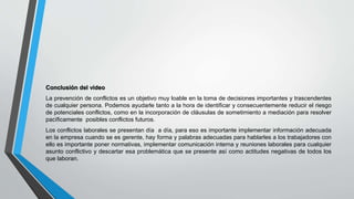 Conclusión del video
La prevención de conflictos es un objetivo muy loable en la toma de decisiones importantes y trascendentes
de cualquier persona. Podemos ayudarle tanto a la hora de identificar y consecuentemente reducir el riesgo
de potenciales conflictos, como en la incorporación de cláusulas de sometimiento a mediación para resolver
pacíficamente posibles conflictos futuros.
Los conflictos laborales se presentan día a día, para eso es importante implementar información adecuada
en la empresa cuando se es gerente, hay forma y palabras adecuadas para hablarles a los trabajadores con
ello es importante poner normativas, implementar comunicación interna y reuniones laborales para cualquier
asunto conflictivo y descartar esa problemática que se presente así como actitudes negativas de todos los
que laboran.
 