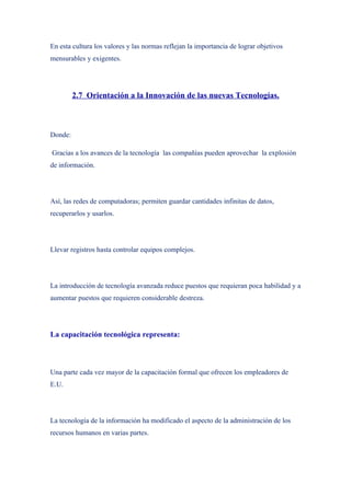 En esta cultura los valores y las normas reflejan la importancia de lograr objetivos
mensurables y exigentes.




         2.7 Orientación a la Innovación de las nuevas Tecnologías.



Donde:

Gracias a los avances de la tecnología las compañías pueden aprovechar la explosión
de información.




Así, las redes de computadoras; permiten guardar cantidades infinitas de datos,
recuperarlos y usarlos.




Llevar registros hasta controlar equipos complejos.




La introducción de tecnología avanzada reduce puestos que requieran poca habilidad y a
aumentar puestos que requieren considerable destreza.




La capacitación tecnológica representa:



Una parte cada vez mayor de la capacitación formal que ofrecen los empleadores de
E.U.




La tecnología de la información ha modificado el aspecto de la administración de los
recursos humanos en varias partes.
 