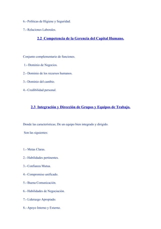 6.- Políticas de Higiene y Seguridad.

7.- Relaciones Laborales.

           2.2 Competencia de la Gerencia del Capital Humano.



Conjunto complementario de funciones.

1.- Dominio de Negocios.

2.- Dominio de los recursos humanos.

3.- Dominio del cambio.

4.- Credibilidad personal.




      2.3 Integración y Dirección de Grupos y Equipos de Trabajo.



Donde las características; De un equipo bien integrado y dirigido.

Son las siguientes:




1.- Metas Claras.

2.- Habilidades pertinentes.

3.- Confianza Mutua.

4.- Compromiso unificado.

5.- Buena Comunicación.

6.- Habilidades de Negociación.

7.- Liderazgo Apropiado.

8.- Apoyo Interno y Externo.
 