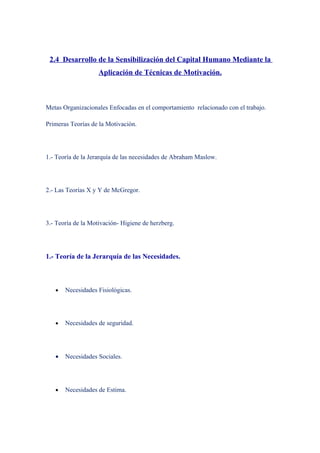 2.4 Desarrollo de la Sensibilización del Capital Humano Mediante la
                    Aplicación de Técnicas de Motivación.



Metas Organizacionales Enfocadas en el comportamiento relacionado con el trabajo.

Primeras Teorías de la Motivación.




1.- Teoría de la Jerarquía de las necesidades de Abraham Maslow.




2.- Las Teorías X y Y de McGregor.




3.- Teoría de la Motivación- Higiene de herzberg.




1.- Teoría de la Jerarquía de las Necesidades.



   •   Necesidades Fisiológicas.




   •   Necesidades de seguridad.




   •   Necesidades Sociales.




   •   Necesidades de Estima.
 