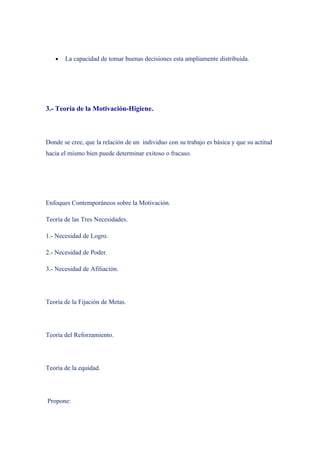 •   La capacidad de tomar buenas decisiones esta ampliamente distribuida.




3.- Teoría de la Motivación-Higiene.



Donde se cree, que la relación de un individuo con su trabajo es básica y que su actitud
hacia el mismo bien puede determinar exitoso o fracaso.




Enfoques Contemporáneos sobre la Motivación.

Teoría de las Tres Necesidades.

1.- Necesidad de Logro.

2.- Necesidad de Poder.

3.- Necesidad de Afiliación.




Teoría de la Fijación de Metas.




Teoría del Reforzamiento.




Teoría de la equidad.




Propone:
 