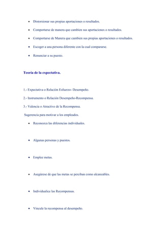 •   Distorsionar sus propias aportaciones o resultados.

   •   Comportarse de manera que cambien sus aportaciones o resultados.

   •   Comportarse de Manera que cambien sus propias aportaciones o resultados.

   •   Escoger a una persona diferente con la cual compararse.

   •   Renunciar a su puesto.




Teoría de la expectativa.



1.- Expectativa o Relación Esfuerzo- Desempeño.

2.- Instrumento o Relación Desempeño-Recompensa.

3.- Valencia o Atractivo de la Recompensa.

Sugerencia para motivar a los empleados.

   •   Reconozca las diferencias individuales.




   •   Algunas personas y puestos.




   •   Emplee metas.




   •   Asegúrese de que las metas se perciban como alcanzables.




   •   Individualice las Recompensas.




   •   Vincule la recompensa al desempeño.
 