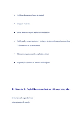 •   Verifique el sistema en busca de equidad.




   •   No ignore el dinero.




   •   Diseñe puestos con gran potencial de motivación.




   •   Establezca los comportamientos y los logros de desempeño deseables y explique

       La forma en que se recompensaran.




   •   Ofrezca recompensas que los empleados valoren.




   •   Diagnostique y elimine las barreras al desempeño.




2.5 Dirección del Capital Humano mediante un Liderazgo Integrador.



El líder posee la capacidad para:

Integrar equipos de trabajo.
 