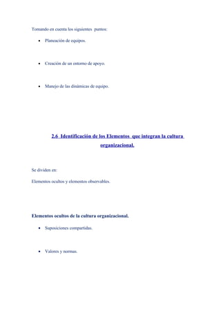 Tomando en cuenta los siguientes puntos:

   •   Planeación de equipos.




   •   Creación de un entorno de apoyo.




   •   Manejo de las dinámicas de equipo.




          2.6 Identificación de los Elementos que integran la cultura
                                    organizacional.



Se dividen en:

Elementos ocultos y elementos observables.




Elementos ocultos de la cultura organizacional.

   •   Suposiciones compartidas.




   •   Valores y normas.
 