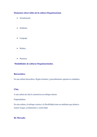 Elementos observables de la cultura Organizacional.

   •    Socialización.




   •    Símbolos.




   •    Lenguaje.




   •    Relatos.




   •    Practicas.

Modalidades de culturas Organizacionales.



Burocrática:

En una cultura burocrática. Reglas formales y procedimientos operativos estándares.




Clan.

A una cultura de clan le caracteriza un enfoque interno.

Emprendedora.

En esta cultura, el enfoque externo y la flexibilidad crean un ambiente que alienta a
asumir riesgos, al dinamismo y creatividad.




De Mercado.
 
