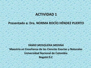 ACTIVIDAD 1Presentado a: Dra. NORMA ROCÍO HÉNDEZ PUERTO YAMID MOSQUERA MEDINA Maestría en Enseñanza de las Ciencias Exactas y Naturales Universidad Nacional de Colombia Bogotá D.C 