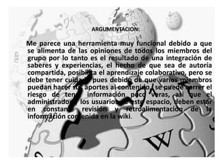ARGUMENTACION:Me parece una herramienta muy funcional debido a que se alimenta de las opiniones de todos los miembros del grupo por lo tanto es el resultado de una integración de saberes y experiencias, el hecho de que sea de autoría compartida, posibilita el aprendizaje colaborativo, pero se debe tener cuidado pues debido de que varios miembros puedan hacer sus aportes al contenido,  se puede correr el riesgo de tener información poco veras, asi que el administrador y los usuarios de este espacio, deben estar en constante revisión y retroalimentación de la información contenida en la wiki. 