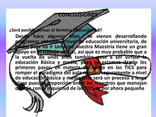 CONCLUSIONES¿Será posible pensar el término Educación 2.0?      Desde hace algunos años  se vienen desarrollando programas virtuales a nivel de educación universitaria, de hecho para no ir tan lejos nuestra Maestría tiene un gran apoyo en el trabajo virtual, así que es muy probable que a la vuelta de unos años también pase a ser virtual la educación Básica y media, pues ya estamos dando los primeros pasos, en materia de apoyo en las TICS para romper el paradigma del aula regular, seguramente a nivel de educación básica y media este será un proceso a largo plazo pues la proporción entre los maestros que manejan o están con la inquietud de las TICS es por ahora pequeña