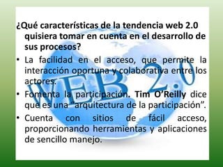 ¿Qué características de la tendencia web 2.0 quisiera tomar en cuenta en el desarrollo de sus procesos? La facilidad en el acceso, que permite la interacción oportuna y colaborativa entre los actores.Fomenta la participación. Tim O’Reillydice que es una “arquitectura de la participación”.Cuenta con sitios de fácil acceso, proporcionando herramientas y aplicaciones de sencillo manejo.