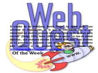El creador de las WebQuest, Bernie Dodge  las define como “una actividad de investigación en la que la información con la que interactúan los alumnos proviene total o parcialmente de recursos de la Internet” (Dodge, 1995). Yoder (1999) afirma que es “un tipo de unidad didáctica... que incorpora vínculos a la WorldWide Web. A los alumnos se les presenta un escenario y una tarea, normalmente un problema para resolver o un proyecto para realizar. Tomado de: http://www.webquest.es/que-es-una-webquest.