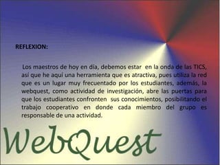 REFLEXION:     Los maestros de hoy en día, debemos estar  en la onda de las TICS, así que he aquí una herramienta que es atractiva, pues utiliza la red que es un lugar muy frecuentado por los estudiantes, además, la webquest, como actividad de investigación, abre las puertas para que los estudiantes confronten  sus conocimientos, posibilitando el trabajo cooperativo en donde cada miembro del grupo es responsable de una actividad.