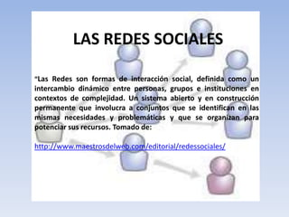 LAS REDES SOCIALES“Las Redes son formas de interacción social, definida como un intercambio dinámico entre personas, grupos e instituciones en contextos de complejidad. Un sistema abierto y en construcción permanente que involucra a conjuntos que se identifican en las mismas necesidades y problemáticas y que se organizan para potenciar sus recursos. Tomado de: http://www.maestrosdelweb.com/editorial/redessociales/