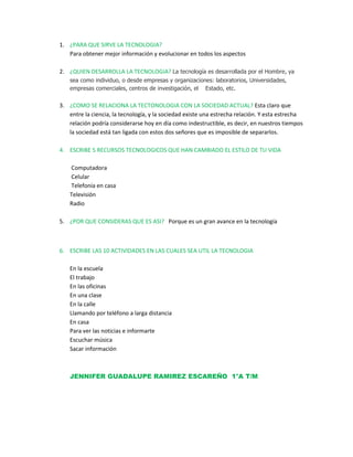 ¿PARA QUE SIRVE LA TECNOLOGIA?                                                                                           Para obtener mejor información y evolucionar en todos los aspectos ¿QUIEN DESARROLLA LA TECNOLOGIA? La tecnología es desarrollada por el Hombre, ya sea como individuo, o desde empresas y organizaciones: laboratorios, Universidades, empresas comerciales, centros de investigación, el    Estado, etc. ¿COMO SE RELACIONA LA TECTONOLOGIA CON LA SOCIEDAD ACTUAL? Esta claro que entre la ciencia, la tecnología, y la sociedad existe una estrecha relación. Y esta estrecha relación podría considerarse hoy en día como indestructible, es decir, en nuestros tiempos la sociedad está tan ligada con estos dos señores que es imposible de separarlos. ESCRIBE 5 RECURSOS TECNOLOGICOS QUE HAN CAMBIADO EL ESTILO DE TU VIDA   Computadora   Celular   Telefonía en casa  Televisión  Radio     ¿POR QUE CONSIDERAS QUE ES ASI?   Porque es un gran avance en la tecnología     ESCRIBE LAS 10 ACTIVIDADES EN LAS CUALES SEA UTIL LA TECNOLOGIA En la escuela  El trabajo  En las oficinas  En una clase  En la calle  Llamando por teléfono a larga distancia En casa  Para ver las noticias e informarte Escuchar música  Sacar información JENNIFER GUADALUPE RAMIREZ ESCAREÑO  1°A T/M       