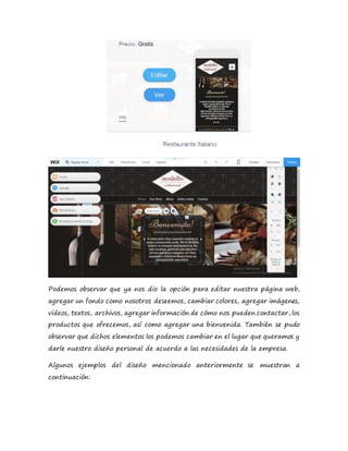 Podemos observar que ya nos dio la opción para editar nuestra página web,
agregar un fondo como nosotros deseemos, cambiar colores, agregar imágenes,
videos, textos, archivos, agregar información de cómo nos pueden contactar, los
productos que ofrecemos, así como agregar una bienvenida. También se pudo
observar que dichos elementos los podemos cambiar en el lugar que queramos y
darle nuestro diseño personal de acuerdo a las necesidades de la empresa.
Algunos ejemplos del diseño mencionado anteriormente se muestran a
continuación:
 