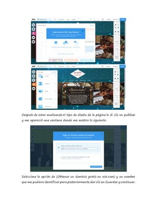 Después de estar analizando el tipo de diseño de la página le di clic en publicar
y me apareció una ventana donde me mostro lo siguiente:
Seleccione la opción de (Obtener un dominio gratis en wix.com) y un nombre
que me pudiera identificar para posteriormente dar clic en Guardar y continuar.
 