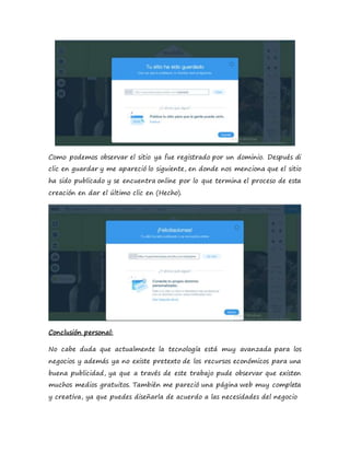 Como podemos observar el sitio ya fue registrado por un dominio. Después di
clic en guardar y me apareció lo siguiente, en donde nos menciona que el sitio
ha sido publicado y se encuentra online por lo que termina el proceso de esta
creación en dar el último clic en (Hecho).
Conclusión personal:
No cabe duda que actualmente la tecnología está muy avanzada para los
negocios y además ya no existe pretexto de los recursos económicos para una
buena publicidad, ya que a través de este trabajo pude observar que existen
muchos medios gratuitos. También me pareció una página web muy completa
y creativa, ya que puedes diseñarla de acuerdo a las necesidades del negocio
 