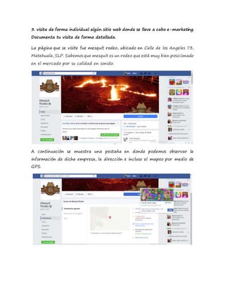 3. visita de forma individual algún sitio web donde se lleve a cabo e-marketing.
Documenta tu visita de forma detallada.
La página que se visite fue mesquit rodeo, ubicado en Calle de los Angeles 73,
Matehuala, SLP. Sabemos que mesquit es un rodeo que está muy bien posicionado
en el mercado por su calidad en sonido.
A continuación se muestra una pestaña en donde podemos observar la
información de dicha empresa, la dirección e incluso el mapeo por medio de
GPS.
 