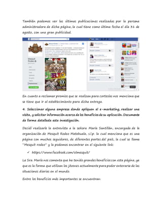 También podemos ver las últimas publicaciones realizadas por la persona
administradora de dicha página, la cual tiene como última fecha el día 31 de
agosto, con una gran publicidad.
En cuanto a reclamar premios que se realizan para cortesías nos menciona que
se tiene que ir al establecimiento para dicha entrega.
4. Seleccionar alguna empresa donde apliquen el e-marketing, realizar una
visita, y solicitar información acerca de los beneficios de su aplicación. Documente
de forma detallada esta investigación.
Decidí realizarle la entrevista a la señora María Santillán, encargada de la
organización de Mesquit Rodeo Matehuala, s.l.p. la cual menciona que es una
página con muchos seguidores, de diferentes partes del país, la cual se llama
“Mesquit rodeo” y la podemos encontrar en el siguiente link:
 https://www.facebook.com/elmesquit/
La Sra. María nos comenta que ha tenido grandes beneficios con esta página, ya
que es la forma que utilizan los jóvenes actualmente para poder enterarse de las
situaciones diarias en el mundo.
Entre los beneficios más importantes se encuentran:
 