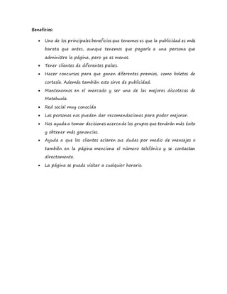 Beneficios:
 Uno de los principales beneficios que tenemos es que la publicidad es más
barata que antes, aunque tenemos que pagarle a una persona que
administre la página, pero ya es menos.
 Tener clientes de diferentes países.
 Hacer concursos para que ganen diferentes premios, como boletos de
cortesía. Además también esto sirve de publicidad.
 Mantenernos en el mercado y ser una de las mejores discotecas de
Matehuala.
 Red social muy conocida
 Las personas nos pueden dar recomendaciones para poder mejorar.
 Nos ayuda a tomar decisiones acerca de los grupos que tendrán más éxito
y obtener más ganancias.
 Ayuda a que los clientes aclaren sus dudas por medio de mensajes o
también en la página menciona el número telefónico y se contactan
directamente.
 La página se puede visitar a cualquier horario.
 