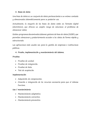 3. Bases de datos
Una base de datos es un conjunto de datos pertenecientes a un mismo contexto
y almacenados sistemáticamente para su posterior uso.
Actualmente, la mayoría de las bases de datos están en formato digital
(electrónico), que ofrecen un amplio rango de soluciones al problema de
almacenar datos
Existen programas denominados sistemas gestores de basa de datos (SGBD), que
permiten almacenar y posteriormente acceder a los datos de forma rápida y
estructurada.
Las aplicaciones más usuales son para la gestión de empresas e instituciones
públicas.
4. Prueba, implementación y mantenimiento del sistema.
Pruebas:
 Pruebas de unidad.
 Pruebas de integración.
 Pruebas de beta.
 Test de aceptación.
Implementación
 Adquisición de componentes.
 Creación e integración de los recursos necesarios para que el sistema
funcione.
Uso / mantenimiento
 Mantenimiento adaptativo.
 Mantenimiento correctivo.
 Mantenimiento preventivo.
 