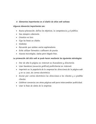 5. Elementos importantes en el diseño de sitios web exitosos
Algunos elementos importantes son:
 Buena planeación: defina los objetivos, la competencia y el público.
 Sea siempre coherente.
 Creativo no loco.
 Siga las bases en diseño.
 Símbolos
 Recuerde que existen varios exploradores.
 Evite utilizar formatos o software de punta.
 Nuevas tecnologías, úselas pero hágalo bien.
La promoción del sitio web se pude hacer mediante las siguientes estrategias:
 Dar de alta la página en Internet en buscadores y directorios.
 Usar banderas (anuncios gráficos) publicitarias en Internet.
 Imprimir en la papelería de la empresa las direcciones de la página web
y en su caso, de correo electrónico.
 Enviar por correo electrónico las direcciones a los clientes y a posibles
clientes.
 Celebrar convenios con otras páginas web para intercambiar publicidad.
 Usar la base de datos de la empresa.
 