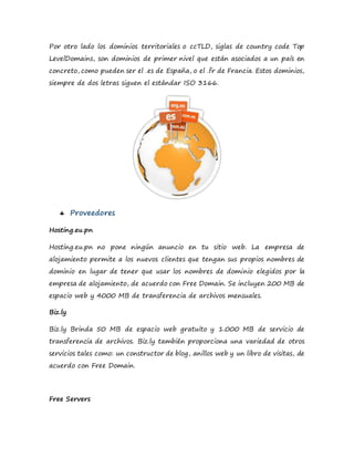 Por otro lado los dominios territoriales o ccTLD, siglas de country code Top
LevelDomains, son dominios de primer nivel que están asociados a un país en
concreto, como pueden ser el .es de España, o el .fr de Francia. Estos dominios,
siempre de dos letras siguen el estándar ISO 3166.
 Proveedores
Hosting.eu.pn
Hosting.eu.pn no pone ningún anuncio en tu sitio web. La empresa de
alojamiento permite a los nuevos clientes que tengan sus propios nombres de
dominio en lugar de tener que usar los nombres de dominio elegidos por la
empresa de alojamiento, de acuerdo con Free Domain. Se incluyen 200 MB de
espacio web y 4000 MB de transferencia de archivos mensuales.
Biz.ly
Biz.ly Brinda 50 MB de espacio web gratuito y 1.000 MB de servicio de
transferencia de archivos. Biz.ly también proporciona una variedad de otros
servicios tales como: un constructor de blog, anillos web y un libro de visitas, de
acuerdo con Free Domain.
Free Servers
 