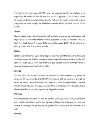 Free Servers proporciona 50 MB valor de espacio de forma gratuita y la
asignación de ancho de banda mensual es de 1 gigabyte. Free Servers coloca
banners y ventanas emergentes en tu sitio web, por los cuales no recibes ninguna
compensación. Una suscripción Premium también está disponible por US $3,95
al mes.
Obosor
Obosor ofrece planes de alojamiento web gratuito y un plan de alojamiento web
pago. Todas las versiones ofrecen firewall y soporte técnico, de acuerdo con 100
Best Free Web SpaceProviders. Esta compañía ofrece 100 MB de espacio en
disco y 1000 MB de ancho de banda.
SBHost
SBHost promete ser siempre libre. El plan permite 500 MB de ancho de banda.
Los anuncios son de SBHost pero estos anuncios pueden ser retirados, según 100
Best Free Web Space. Una desventaja es que SBHost continuamente tiende a
cambiar la página de inicio de su URL.
UltraGB
UltraGB ofrece la mayor cantidad de espacio de almacenamiento y ancho de
banda de forma gratuita. UltraGB Proporciona 1 GB de espacio y 25 GB de
ancho de banda, de acuerdo con 100 Best Free Web SpaceProviders. También
proveen bases de datos MySQL, cuentas FTP y cuentas de correo electrónico que
ofrecen muchos proveedores pagos de alojamiento web.
ATSpace
ATSpace ofrece gratuitas 50 MB de espacio web y permite a los propietarios
tener tráfico ilimitado, según Iron Spider. ATSpace también proporciona una
cuenta de hosting FTP gratuita y un gestor de archivos gratuito basado en la
web.
50Webs
 