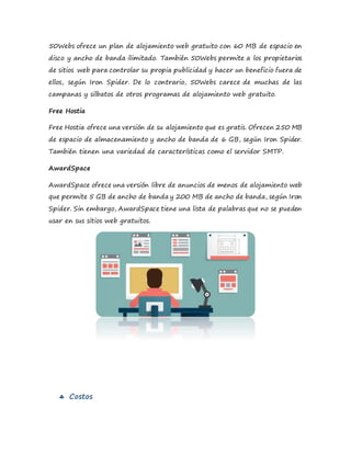 50Webs ofrece un plan de alojamiento web gratuito con 60 MB de espacio en
disco y ancho de banda ilimitado. También 50Webs permite a los propietarios
de sitios web para controlar su propia publicidad y hacer un beneficio fuera de
ellos, según Iron Spider. De lo contrario, 50Webs carece de muchas de las
campanas y silbatos de otros programas de alojamiento web gratuito.
Free Hostia
Free Hostia ofrece una versión de su alojamiento que es gratis. Ofrecen 250 MB
de espacio de almacenamiento y ancho de banda de 6 GB, según Iron Spider.
También tienen una variedad de características como el servidor SMTP.
AwardSpace
AwardSpace ofrece una versión libre de anuncios de menos de alojamiento web
que permite 5 GB de ancho de banda y 200 MB de ancho de banda, según Iron
Spider. Sin embargo, AwardSpace tiene una lista de palabras que no se pueden
usar en sus sitios web gratuitos.
 Costos
 