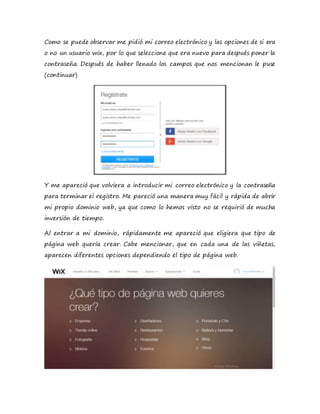 Como se puede observar me pidió mi correo electrónico y las opciones de si era
o no un usuario wix, por lo que seleccione que era nuevo para después poner la
contraseña. Después de haber llenado los campos que nos mencionan le puse
(continuar)
Y me apareció que volviera a introducir mi correo electrónico y la contraseña
para terminar el registro. Me pareció una manera muy fácil y rápida de abrir
mi propio dominio web, ya que como lo hemos visto no se requirió de mucha
inversión de tiempo.
Al entrar a mi dominio, rápidamente me apareció que eligiera que tipo de
página web quería crear. Cabe mencionar, que en cada una de las viñetas,
aparecen diferentes opciones dependiendo el tipo de página web.
 